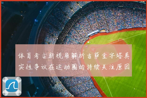 体育考古新视角解析吉萨金字塔真实性争议在运动圈的持续关注原因