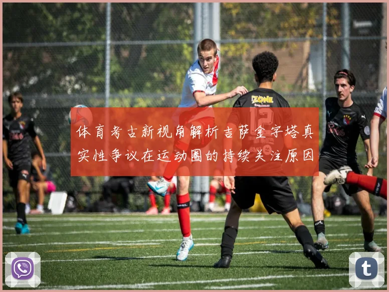 体育考古新视角解析吉萨金字塔真实性争议在运动圈的持续关注原因